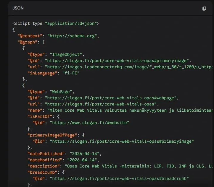 Kuvakaappaus JSON-LD-muotoisesta jäsennellystä tiedosta (Schema.org), joka määrittelee verkkosivun ominaisuuksia. Koodi sisältää tietoja artikkelista ”Miten Core Web Vitals vaikuttaa hakunäkyvyyteen”, sisältäen julkaisupäivämäärän, kuvaviittaukset ja kuvauksen Core Web Vitals -mittareista (LCP, FID, INP ja CLS). Kuvakaappaus JSON-LD-muotoisesta jäsennellystä tiedosta (Schema.org), joka määrittelee verkkosivun ominaisuuksia. Koodi sisältää tietoja artikkelista ”Miten Core Web Vitals vaikuttaa hakunäkyvyyteen”, sisältäen julkaisupäivämäärän, kuvaviittaukset ja kuvauksen Core Web Vitals -mittareista (LCP, FID, INP ja CLS).